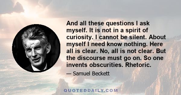 And all these questions I ask myself. It is not in a spirit of curiosity. I cannot be silent. About myself I need know nothing. Here all is clear. No, all is not clear. But the discourse must go on. So one invents