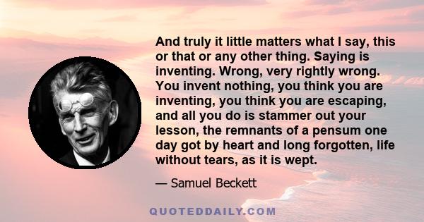 And truly it little matters what I say, this or that or any other thing. Saying is inventing. Wrong, very rightly wrong. You invent nothing, you think you are inventing, you think you are escaping, and all you do is