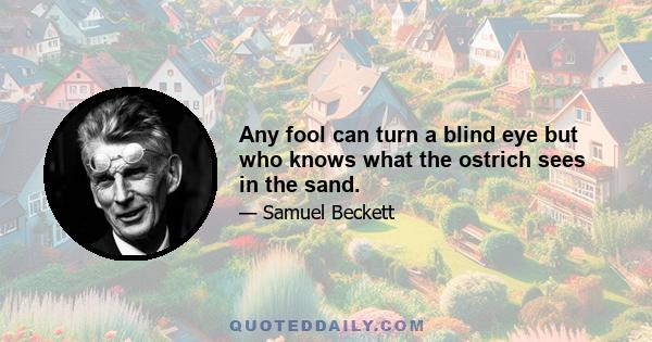 Any fool can turn a blind eye but who knows what the ostrich sees in the sand.