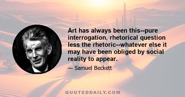 Art has always been this--pure interrogation, rhetorical question less the rhetoric--whatever else it may have been obliged by social reality to appear.