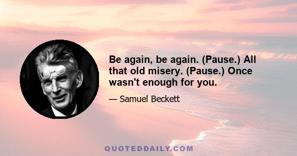 Be again, be again. (Pause.) All that old misery. (Pause.) Once wasn't enough for you.