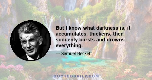 But I know what darkness is, it accumulates, thickens, then suddenly bursts and drowns everything.