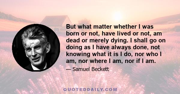 But what matter whether I was born or not, have lived or not, am dead or merely dying. I shall go on doing as I have always done, not knowing what it is I do, nor who I am, nor where I am, nor if I am.