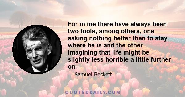 For in me there have always been two fools, among others, one asking nothing better than to stay where he is and the other imagining that life might be slightly less horrible a little further on.