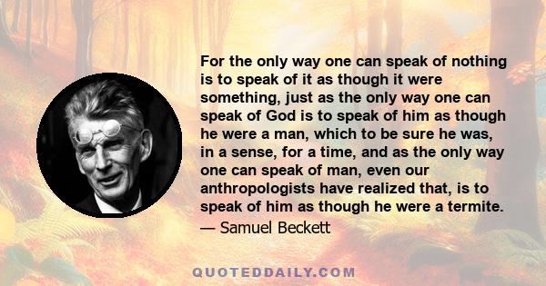 For the only way one can speak of nothing is to speak of it as though it were something, just as the only way one can speak of God is to speak of him as though he were a man, which to be sure he was, in a sense, for a