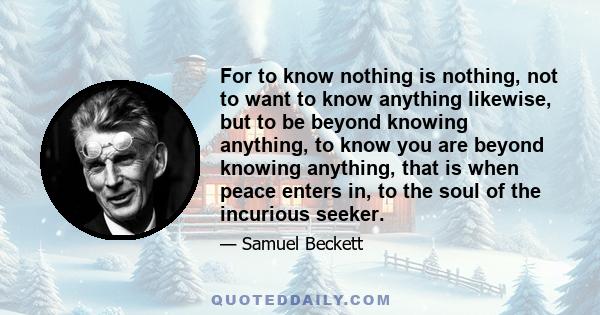 For to know nothing is nothing, not to want to know anything likewise, but to be beyond knowing anything, to know you are beyond knowing anything, that is when peace enters in, to the soul of the incurious seeker.