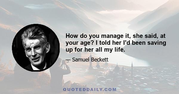 How do you manage it, she said, at your age? I told her I'd been saving up for her all my life.