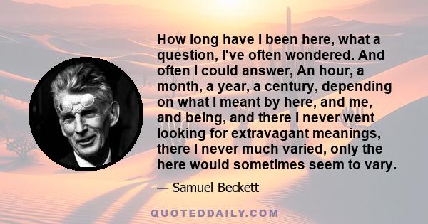 How long have I been here, what a question, I've often wondered. And often I could answer, An hour, a month, a year, a century, depending on what I meant by here, and me, and being, and there I never went looking for