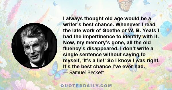 I always thought old age would be a writer’s best chance. Whenever I read the late work of Goethe or W. B. Yeats I had the impertinence to identify with it. Now, my memory’s gone, all the old fluency’s disappeared. I