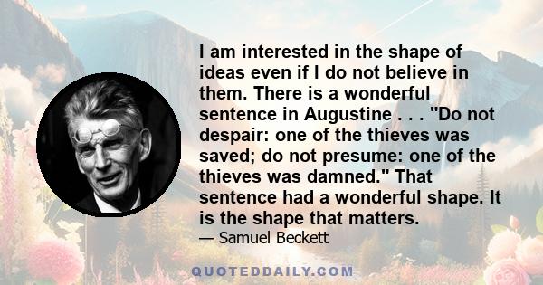 I am interested in the shape of ideas even if I do not believe in them. There is a wonderful sentence in Augustine . . . Do not despair: one of the thieves was saved; do not presume: one of the thieves was damned. That