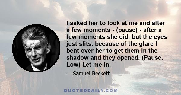 I asked her to look at me and after a few moments - (pause) - after a few moments she did, but the eyes just slits, because of the glare I bent over her to get them in the shadow and they opened. (Pause. Low) Let me in.