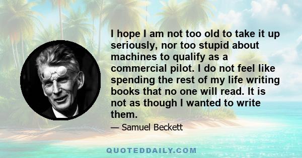 I hope I am not too old to take it up seriously, nor too stupid about machines to qualify as a commercial pilot. I do not feel like spending the rest of my life writing books that no one will read. It is not as though I 