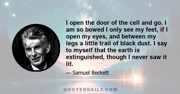 I open the door of the cell and go. I am so bowed I only see my feet, if I open my eyes, and between my legs a little trail of black dust. I say to myself that the earth is extinguished, though I never saw it lit.