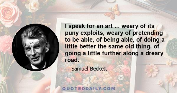 I speak for an art ... weary of its puny exploits, weary of pretending to be able, of being able, of doing a little better the same old thing, of going a little further along a dreary road.