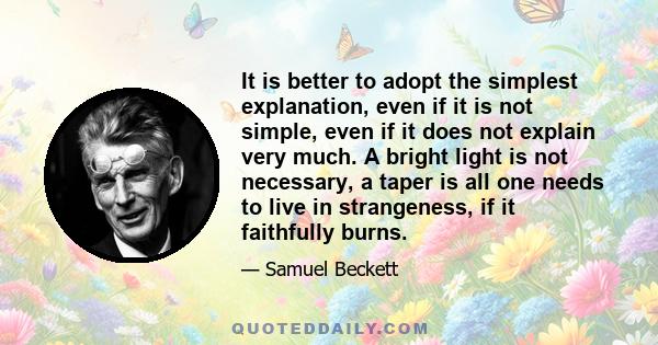 It is better to adopt the simplest explanation, even if it is not simple, even if it does not explain very much. A bright light is not necessary, a taper is all one needs to live in strangeness, if it faithfully burns.