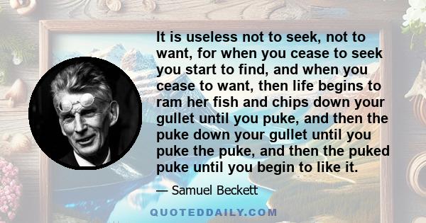 It is useless not to seek, not to want, for when you cease to seek you start to find, and when you cease to want, then life begins to ram her fish and chips down your gullet until you puke, and then the puke down your