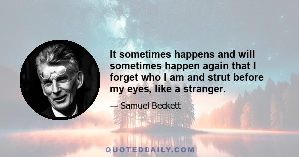 It sometimes happens and will sometimes happen again that I forget who I am and strut before my eyes, like a stranger.