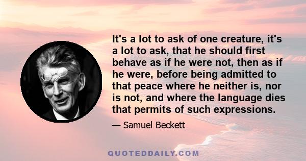 It's a lot to ask of one creature, it's a lot to ask, that he should first behave as if he were not, then as if he were, before being admitted to that peace where he neither is, nor is not, and where the language dies