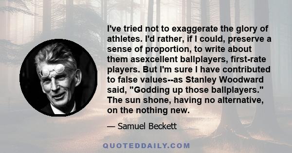 I've tried not to exaggerate the glory of athletes. I'd rather, if I could, preserve a sense of proportion, to write about them asexcellent ballplayers, first-rate players. But I'm sure I have contributed to false