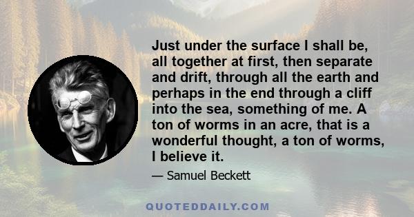 Just under the surface I shall be, all together at first, then separate and drift, through all the earth and perhaps in the end through a cliff into the sea, something of me. A ton of worms in an acre, that is a