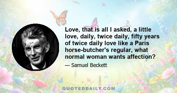 Love, that is all I asked, a little love, daily, twice daily, fifty years of twice daily love like a Paris horse-butcher's regular, what normal woman wants affection?