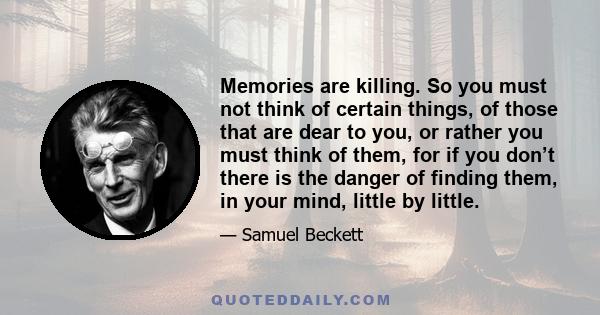 Memories are killing. So you must not think of certain things, of those that are dear to you, or rather you must think of them, for if you don’t there is the danger of finding them, in your mind, little by little.