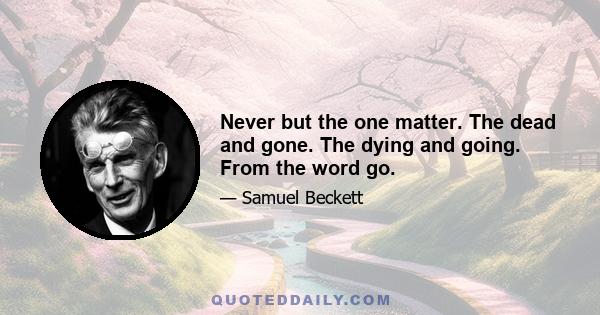 Never but the one matter. The dead and gone. The dying and going. From the word go.