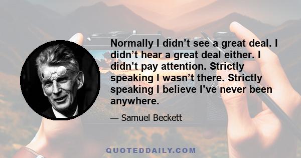 Normally I didn’t see a great deal. I didn’t hear a great deal either. I didn’t pay attention. Strictly speaking I wasn’t there. Strictly speaking I believe I’ve never been anywhere.