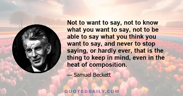 Not to want to say, not to know what you want to say, not to be able to say what you think you want to say, and never to stop saying, or hardly ever, that is the thing to keep in mind, even in the heat of composition.