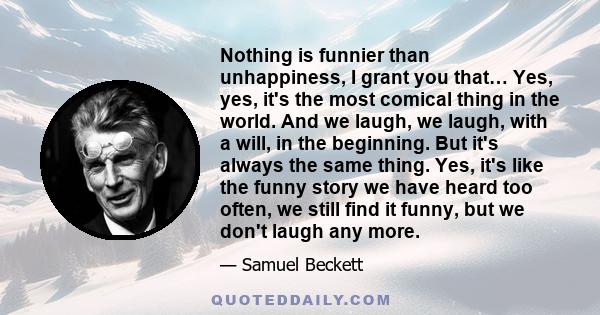 Nothing is funnier than unhappiness, I grant you that… Yes, yes, it's the most comical thing in the world. And we laugh, we laugh, with a will, in the beginning. But it's always the same thing. Yes, it's like the funny