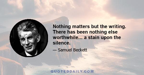 Nothing matters but the writing. There has been nothing else worthwhile... a stain upon the silence.