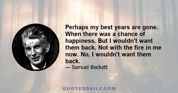 Perhaps my best years are gone. When there was a chance of happiness. But I wouldn't want them back. Not with the fire in me now. No, I wouldn't want them back.