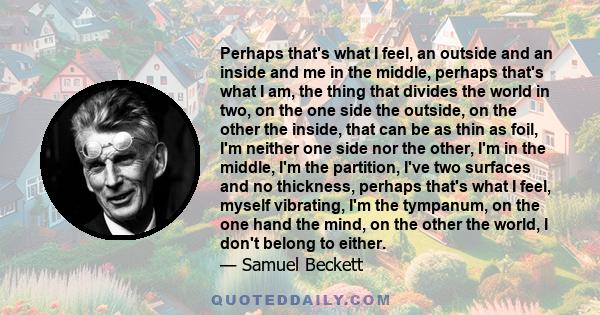 Perhaps that's what I feel, an outside and an inside and me in the middle, perhaps that's what I am, the thing that divides the world in two, on the one side the outside, on the other the inside, that can be as thin as