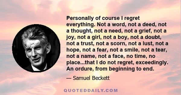 Personally of course I regret everything. Not a word, not a deed, not a thought, not a need, not a grief, not a joy, not a girl, not a boy, not a doubt, not a trust, not a scorn, not a lust, not a hope, not a fear, not