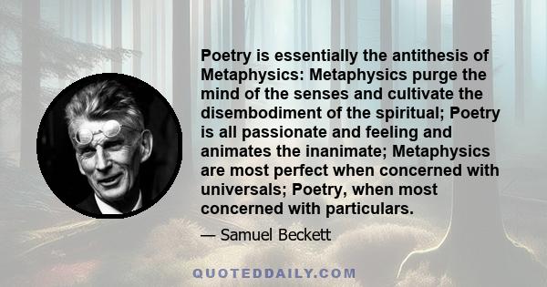 Poetry is essentially the antithesis of Metaphysics: Metaphysics purge the mind of the senses and cultivate the disembodiment of the spiritual; Poetry is all passionate and feeling and animates the inanimate;