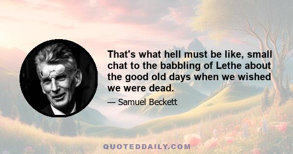 That's what hell must be like, small chat to the babbling of Lethe about the good old days when we wished we were dead.