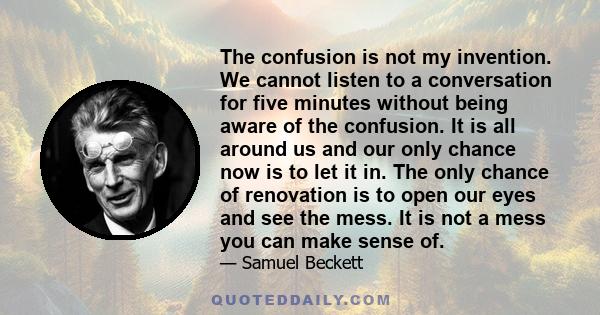 The confusion is not my invention. We cannot listen to a conversation for five minutes without being aware of the confusion. It is all around us and our only chance now is to let it in. The only chance of renovation is