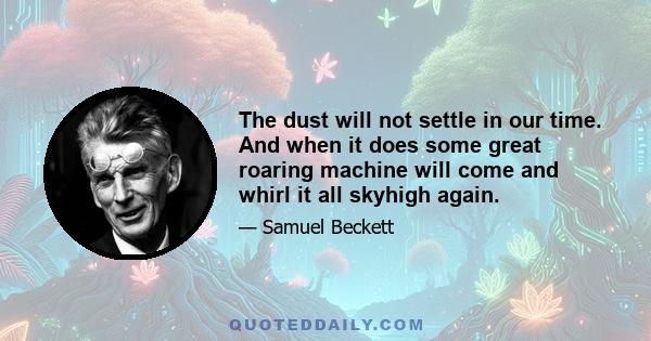 The dust will not settle in our time. And when it does some great roaring machine will come and whirl it all skyhigh again.