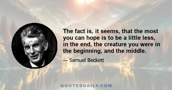 The fact is, it seems, that the most you can hope is to be a little less, in the end, the creature you were in the beginning, and the middle.