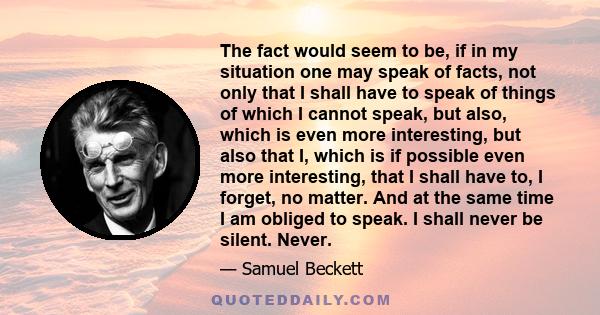 The fact would seem to be, if in my situation one may speak of facts, not only that I shall have to speak of things of which I cannot speak, but also, which is even more interesting, but also that I, which is if