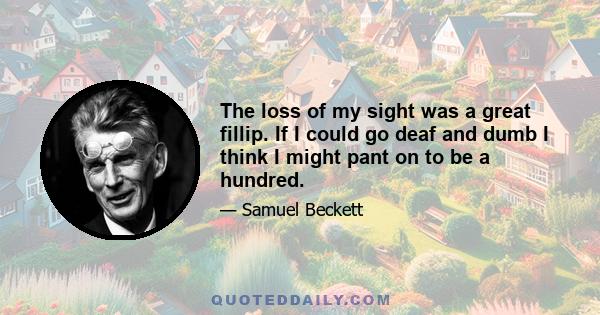 The loss of my sight was a great fillip. If I could go deaf and dumb I think I might pant on to be a hundred.