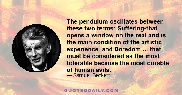 The pendulum oscillates between these two terms: Suffering-that opens a window on the real and is the main condition of the artistic experience, and Boredom ... that must be considered as the most tolerable because the