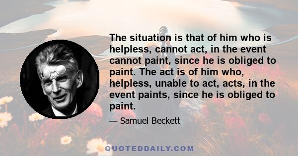 The situation is that of him who is helpless, cannot act, in the event cannot paint, since he is obliged to paint. The act is of him who, helpless, unable to act, acts, in the event paints, since he is obliged to paint.