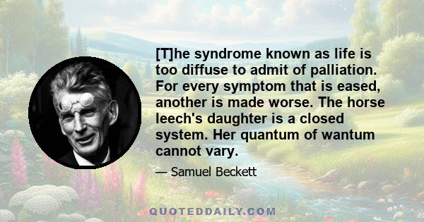 [T]he syndrome known as life is too diffuse to admit of palliation. For every symptom that is eased, another is made worse. The horse leech's daughter is a closed system. Her quantum of wantum cannot vary.