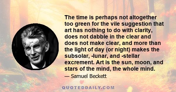 The time is perhaps not altogether too green for the vile suggestion that art has nothing to do with clarity, does not dabble in the clear and does not make clear, and more than the light of day (or night) makes the