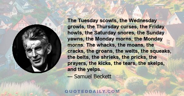 The Tuesday scowls, the Wednesday growls, the Thursday curses, the Friday howls, the Saturday snores, the Sunday yawns, the Monday morns, the Monday morns. The whacks, the moans, the cracks, the groans, the welts, the