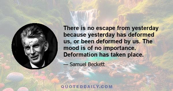 There is no escape from yesterday because yesterday has deformed us, or been deformed by us. The mood is of no importance. Deformation has taken place.