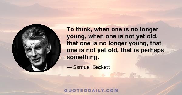 To think, when one is no longer young, when one is not yet old, that one is no longer young, that one is not yet old, that is perhaps something.