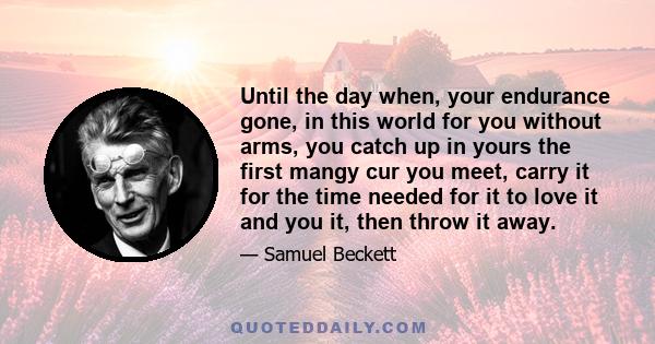 Until the day when, your endurance gone, in this world for you without arms, you catch up in yours the first mangy cur you meet, carry it for the time needed for it to love it and you it, then throw it away.