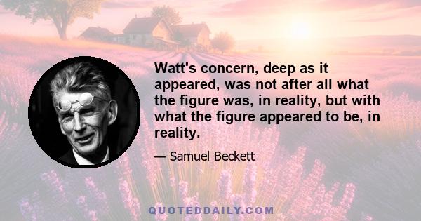 Watt's concern, deep as it appeared, was not after all what the figure was, in reality, but with what the figure appeared to be, in reality.